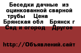 Беседки дачные  из оцинкованной сварной трубы  › Цена ­ 12 705 - Брянская обл., Брянск г. Сад и огород » Другое   